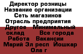 Директор розницы › Название организации ­ Сеть магазинов › Отрасль предприятия ­ Другое › Минимальный оклад ­ 1 - Все города Работа » Вакансии   . Марий Эл респ.,Йошкар-Ола г.